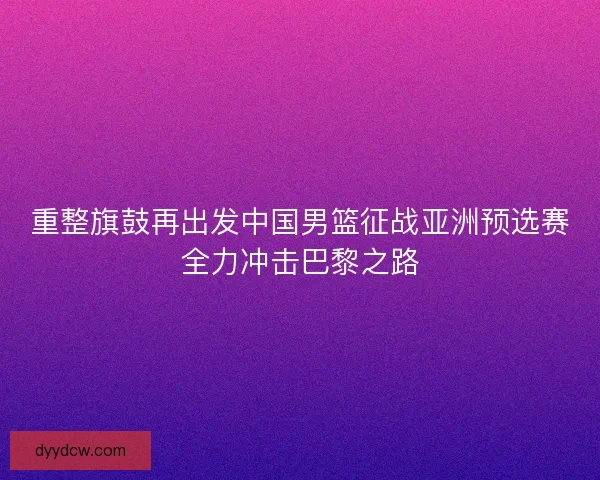 重整旗鼓再出发中国男篮征战亚洲预选赛全力冲击巴黎之路