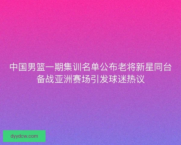 中国男篮一期集训名单公布老将新星同台备战亚洲赛场引发球迷热议