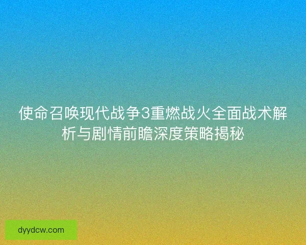 使命召唤现代战争3重燃战火全面战术解析与剧情前瞻深度策略揭秘