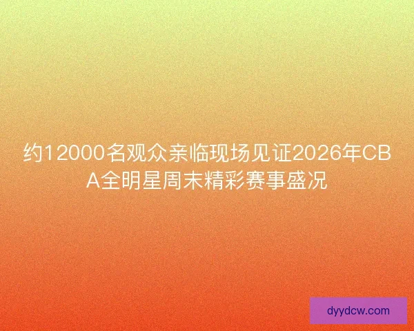 约12000名观众亲临现场见证2026年CBA全明星周末精彩赛事盛况