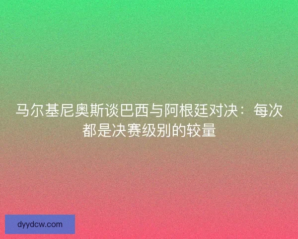 马尔基尼奥斯谈巴西与阿根廷对决：每次都是决赛级别的较量