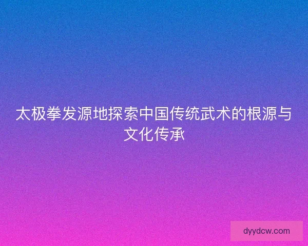 太极拳发源地探索中国传统武术的根源与文化传承