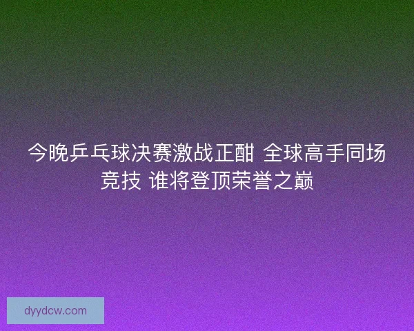 今晚乒乓球决赛激战正酣 全球高手同场竞技 谁将登顶荣誉之巅